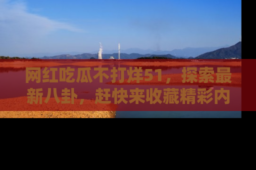 网红吃瓜不打烊51，探索最新八卦，赶快来收藏精彩内容！