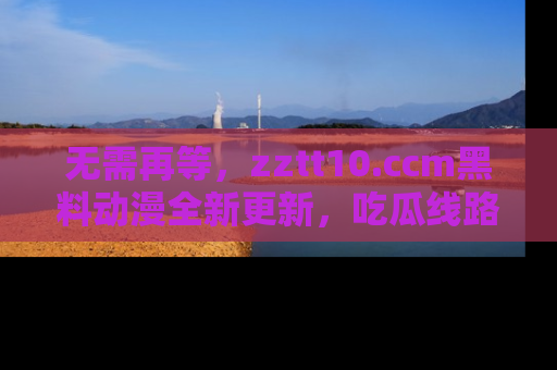 无需再等，zztt10.ccm黑料动漫全新更新，吃瓜线路佛系推荐！