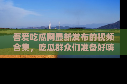 吾爱吃瓜网最新发布的视频合集，吃瓜群众们准备好嗨起来了吗？