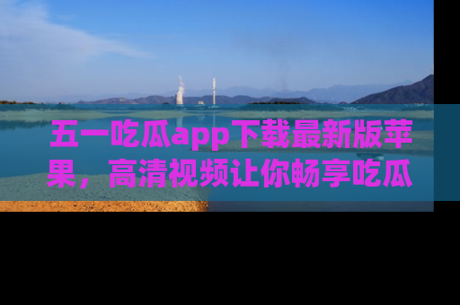 五一吃瓜app下载最新版苹果，高清视频让你畅享吃瓜乐趣