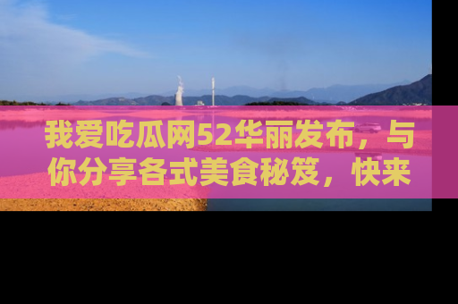 我爱吃瓜网52华丽发布，与你分享各式美食秘笈，快来加入我们的吃瓜大家庭！