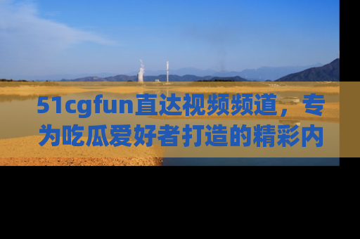 51cgfun直达视频频道,专为吃瓜爱好者打造的精彩内容库!