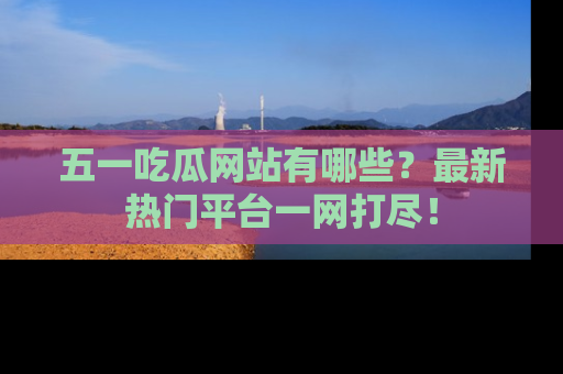 五一吃瓜网站有哪些？最新热门平台一网打尽！