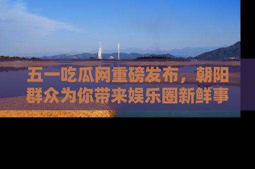 五一吃瓜网重磅发布，朝阳群众为你带来娱乐圈新鲜事！