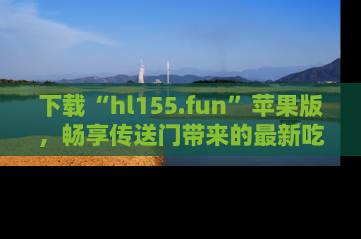 下载“hl155.fun”苹果版，畅享传送门带来的最新吃瓜资讯
