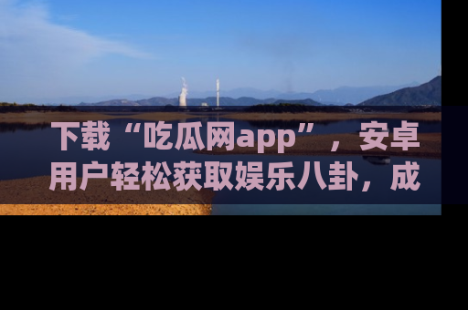 下载“吃瓜网app”，安卓用户轻松获取娱乐八卦，成为身边的知情达人！