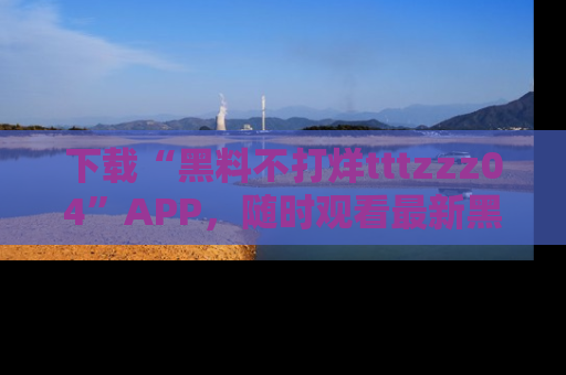 下载“黑料不打烊tttzzz04”APP，随时观看最新黑料不打烊tttzzz04在线！