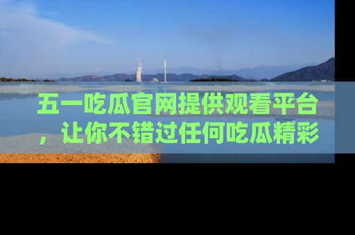 五一吃瓜官网提供观看平台，让你不错过任何吃瓜精彩瞬间