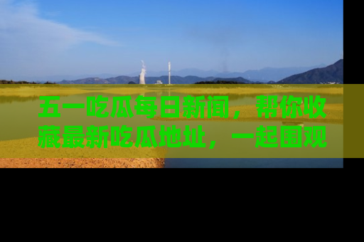 五一吃瓜每日新闻，帮你收藏最新吃瓜地址，一起围观吧！