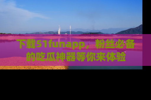 下载51funapp，粉丝必备的吃瓜神器等你来体验