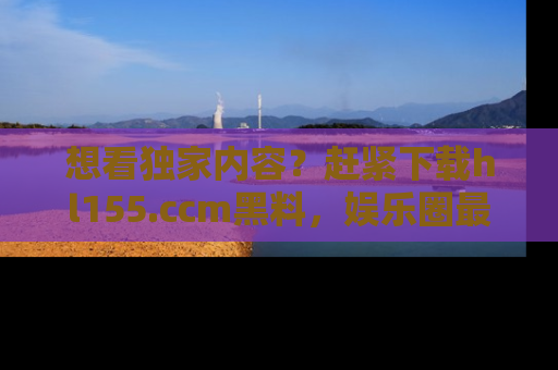想看独家内容？赶紧下载hl155.ccm黑料，娱乐圈最劲爆的新闻一手掌握！