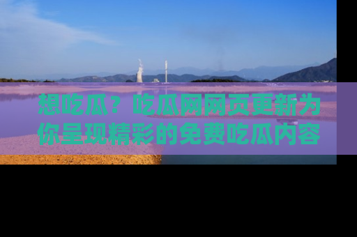 想吃瓜？吃瓜网网页更新为你呈现精彩的免费吃瓜内容！