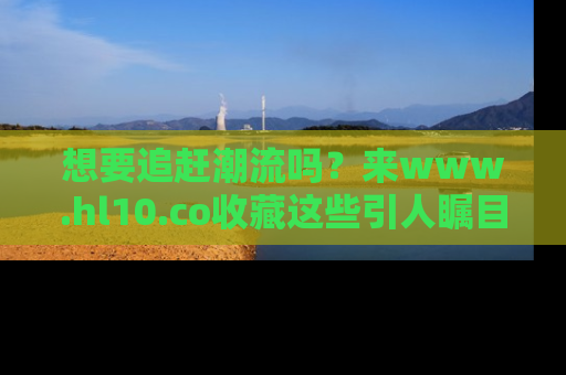 想要追赶潮流吗？来www.hl10.co收藏这些引人瞩目的新闻瞬间吧！