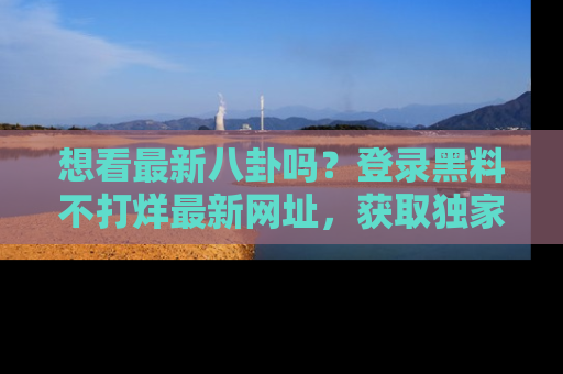 想看最新八卦吗？登录黑料不打烊最新网址，获取独家内容
