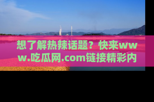 想了解热辣话题？快来www.吃瓜网.com链接精彩内容！