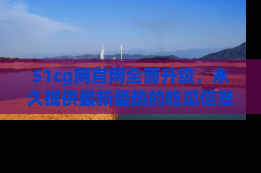 51cg网官网全面升级,永久提供最新最热的吃瓜信息,助你永远走在潮流前端!