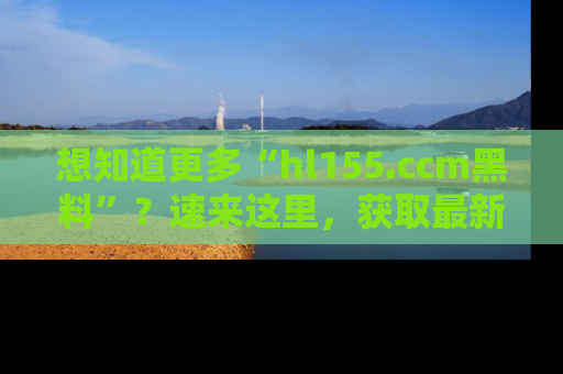 想知道更多“hl155.ccm黑料”？速来这里，获取最新入口和网址，不看可惜哦！