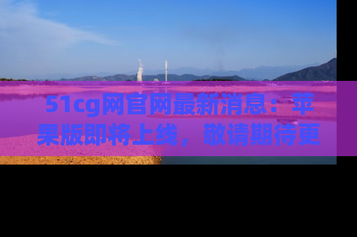 51cg网官网最新消息:苹果版即将上线,敬请期待更多吃瓜内容!
