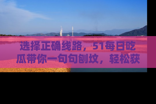选择正确线路，51每日吃瓜带你一句句刨坟，轻松获取娱乐新资讯