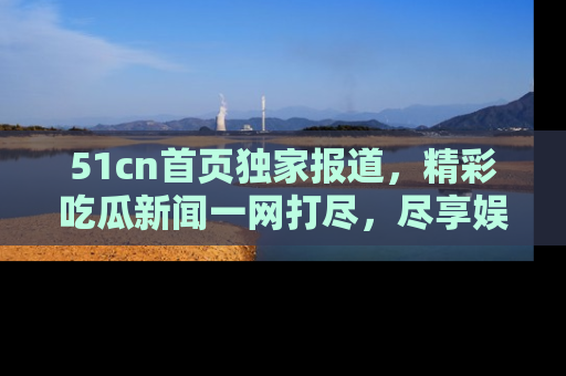 51cn首页独家报道,精彩吃瓜新闻一网打尽,尽享娱乐盛宴
