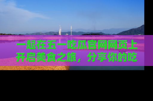 一起在五一吃瓜官网网页上开启美食之旅,分享你的吃瓜故事与精彩瞬间!