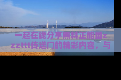 一起在线分享黑料正能量zzzttt传送门的精彩内容,与朋友互动!