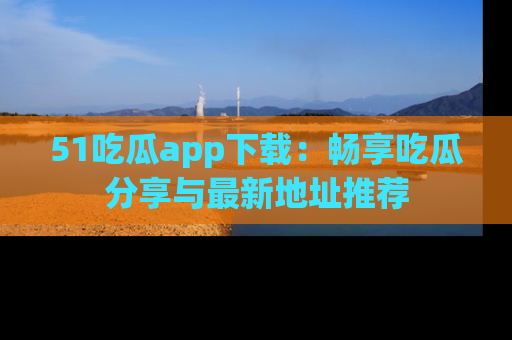 51吃瓜app下载:畅享吃瓜分享与最新地址推荐