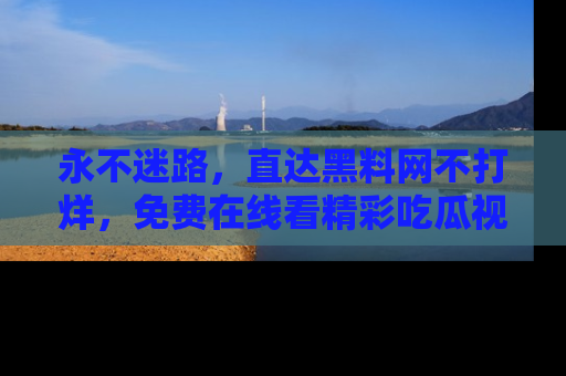永不迷路,直达黑料网不打烊,免费在线看精彩吃瓜视频!