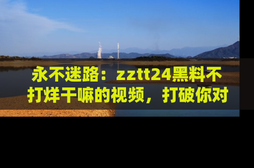 永不迷路:zztt24黑料不打烊干嘛的视频,打破你对吃瓜的固有认知!