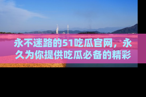 永不迷路的51吃瓜官网,永久为你提供吃瓜必备的精彩资讯