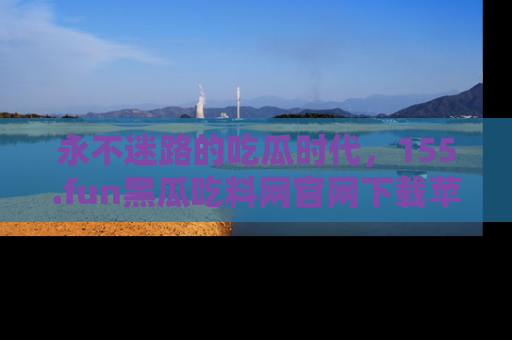 永不迷路的吃瓜时代,155.fun黑瓜吃料网官网下载苹果版陪你同行!