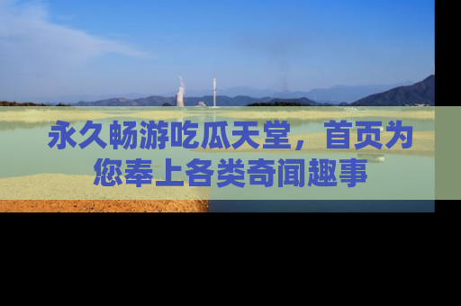永久畅游吃瓜天堂,首页为您奉上各类奇闻趣事