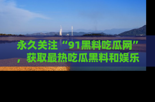 永久关注“91黑料吃瓜网”,获取最热吃瓜黑料和娱乐资讯