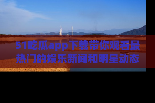 51吃瓜app下载带你观看最热门的娱乐新闻和明星动态