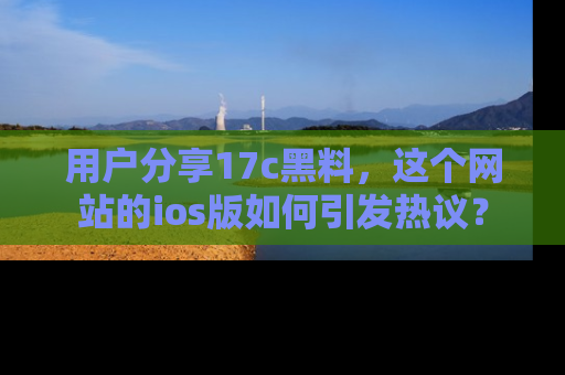 用户分享17c黑料，这个网站的ios版如何引发热议？