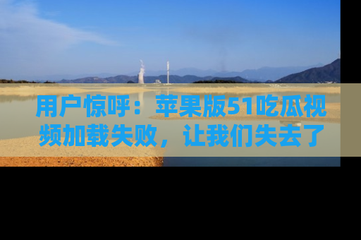 用户惊呼:苹果版51吃瓜视频加载失败,让我们失去了宝贵资源!