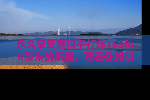 永久享受黑料不打烊155fun带来的乐趣,观看各路明星的内幕故事!