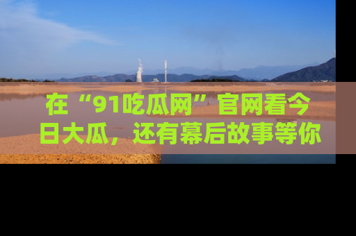 在“91吃瓜网”官网看今日大瓜，还有幕后故事等你来挖掘！