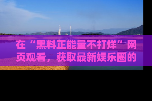 在“黑料正能量不打烊”网页观看,获取最新娱乐圈的正能量与黑料揭秘!