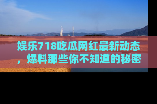 娱乐718吃瓜网红最新动态，爆料那些你不知道的秘密！