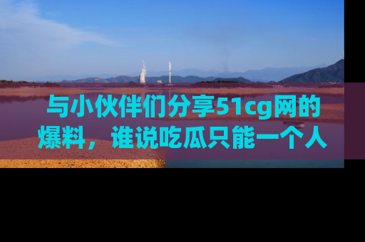 与小伙伴们分享51cg网的爆料，谁说吃瓜只能一个人？