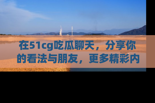 在51cg吃瓜聊天,分享你的看法与朋友,更多精彩内容请浏览网址www.51cg.com!