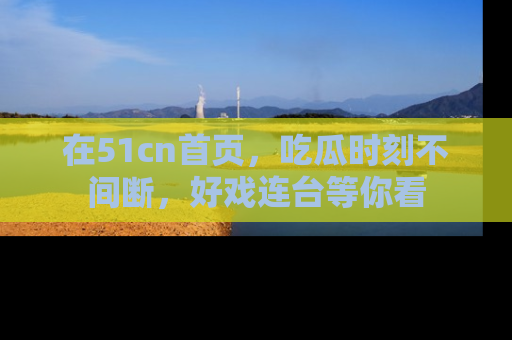 在51cn首页,吃瓜时刻不间断,好戏连台等你看