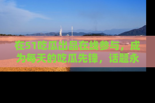 在51吃瓜出品在线参与,成为每天的吃瓜先锋,话题永不落幕!