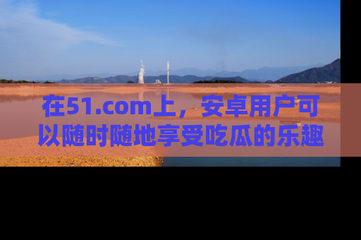 在51.com上,安卓用户可以随时随地享受吃瓜的乐趣!