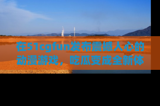 在51cgfun发布震撼人心的动漫游戏,吃瓜变成全新体验