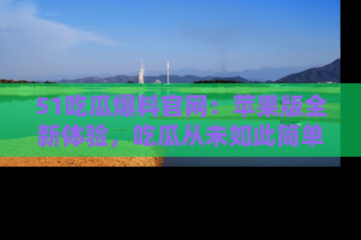 51吃瓜爆料官网:苹果版全新体验,吃瓜从未如此简单