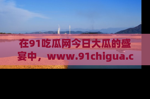 在91吃瓜网今日大瓜的盛宴中,www.91chigua.com带你领略每个让人咋舌的精彩故事!
