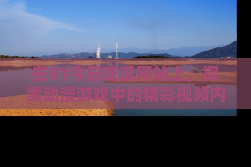 在91今日吃瓜网站上，探索动漫游戏中的精彩视频内容
