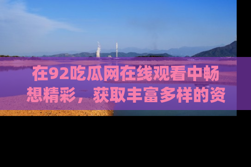 在92吃瓜网在线观看中畅想精彩，获取丰富多样的资源和app功能
